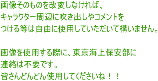 画像そのものを改変しなければ、 キャラクター周辺に吹き出しやコメントを つける等は自由に使用していただいて構いません。  画像を使用する際に、東京海上保安部に 連絡は不要です。 皆さんどんどん使用してくださいね！！