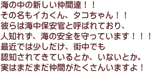 海の中の新しい仲間達！！ その名もイカくん、タコちゃん！！ 彼らは海中保安官と呼ばれており、 人知れず、海の安全を守っています！！！ 最近では少しだけ、街中でも 認知されてきているとか、いないとか。 実はまだまだ仲間がたくさんいますよ！