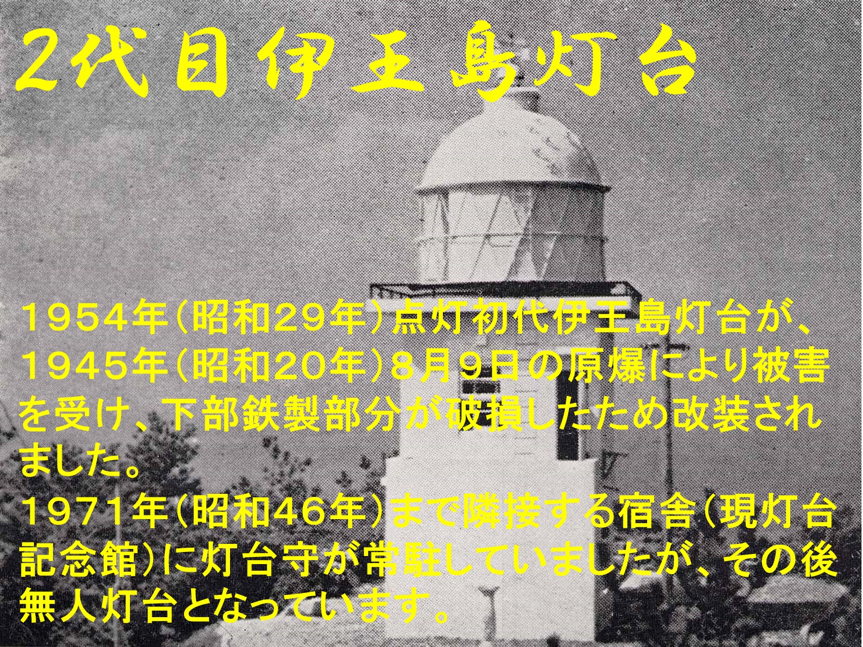 ２代目伊王島灯台　 １９５４年（昭和２９年）点灯初代伊王島灯台が、１９４５年（昭和２０年）９月１０日の原爆により被害を受け、下部鉄製部分が破損したため改装されました。１９７１年（昭和４６年）まで隣接する宿舎（現灯台記念館）に灯台守が常駐していましたが、その後無人灯台となっています。１９５４年（昭和２９年）点灯初代伊王島灯台が、１９４５年（昭和２０年）９月１０日の原爆により被害を受け、下部鉄製部分が破損したため改装されました。１９７１年（昭和４６年）まで隣接する宿舎（現灯台記念館）に灯台守が常駐していましたが、その後無人灯台となっています。