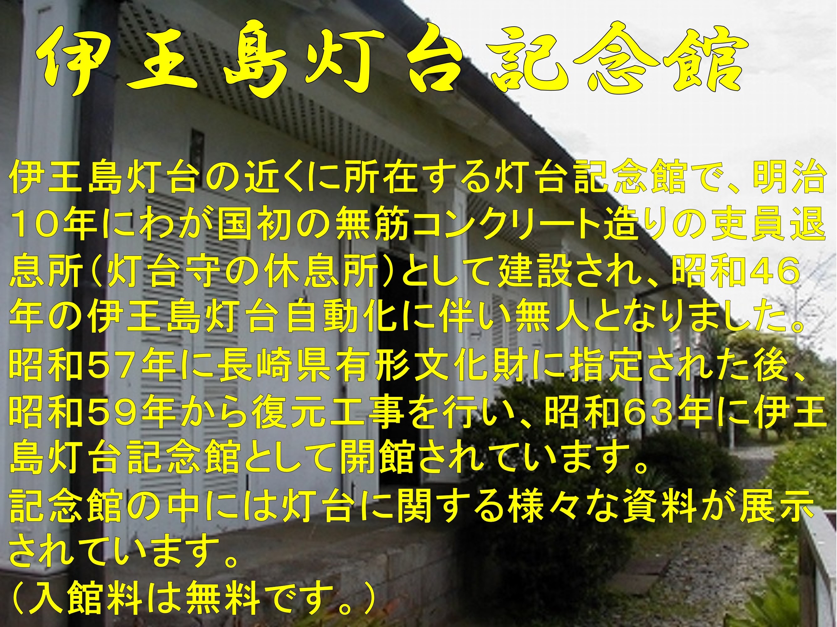 伊王島灯台記念館　伊王島灯台の近くに所在する灯台記念館で、明治１０年にわが国初の無筋コンクリート造りの吏員退息所（灯台守の休息所）として建設され、昭和４６年の伊王島灯台自動化に伴い無人となりました。昭和５７年に長崎県有形文化財に指定された後、昭和５９年から復元工事を行い、昭和６３年に伊王島灯台記念館として開館されています。記念館の中には灯台に関する様々な資料が展示されています。（入館料は無料です。）